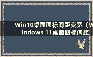 Win10桌面图标间距变宽（Windows 11桌面图标间距变大）